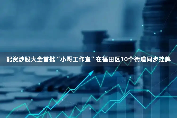 配资炒股大全首批“小哥工作室”在福田区10个街道同步挂牌